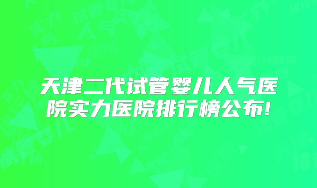 天津二代试管婴儿人气医院实力医院排行榜公布!