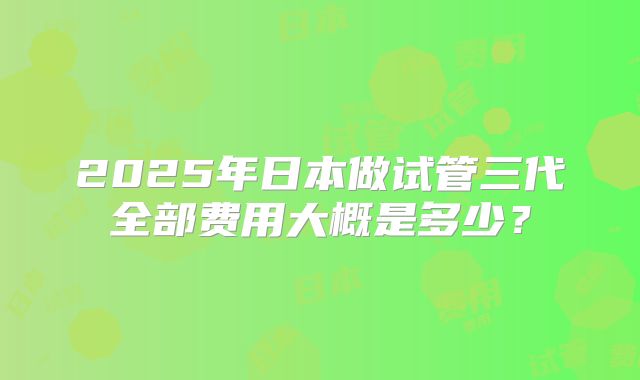 2025年日本做试管三代全部费用大概是多少?