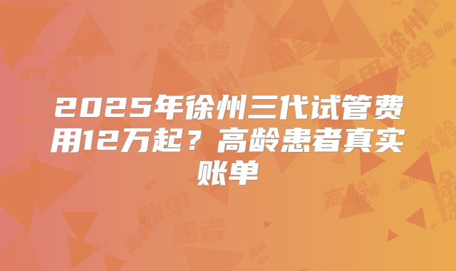 2025年徐州三代试管费用12万起？高龄患者真实账单