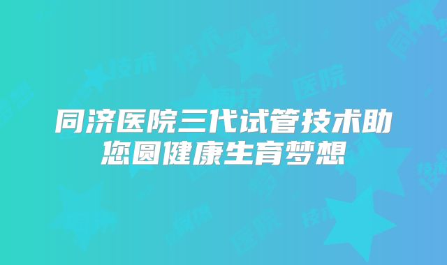 同济医院三代试管技术助您圆健康生育梦想