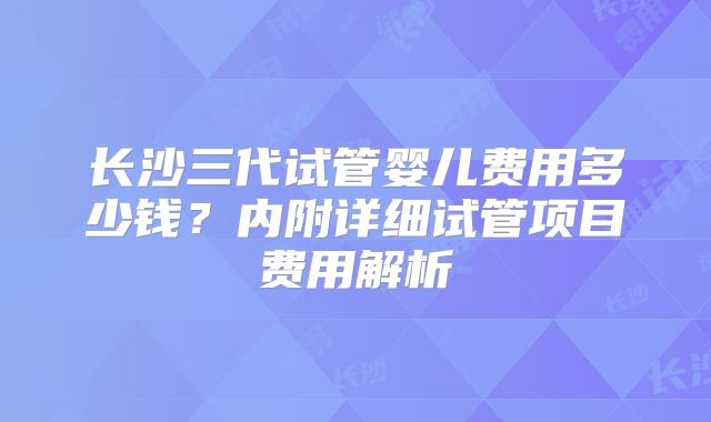 长沙三代试管婴儿费用多少钱？内附详细试管项目费用解析