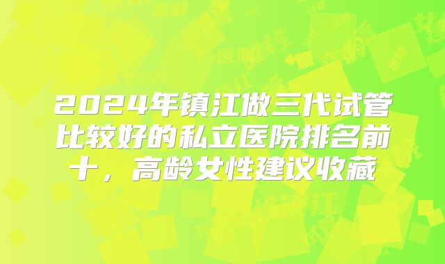 2024年镇江做三代试管比较好的私立医院排名前十,高龄女性建议收藏