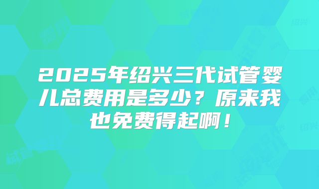 2025年绍兴三代试管婴儿总费用是多少？原来我也免费得起啊！