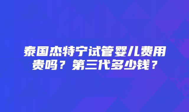 泰国杰特宁试管婴儿费用贵吗?第三代多少钱?