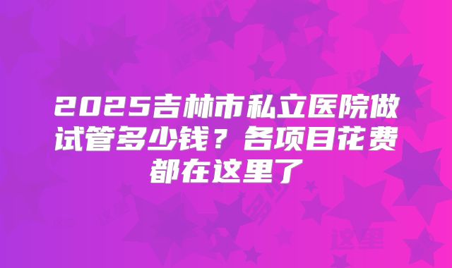 2025吉林市私立医院做试管多少钱?各项目花费都在这里了