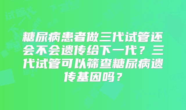 糖尿病患者做三代试管还会不会遗传给下一代？三代试管可以筛查糖尿病遗传基因吗？