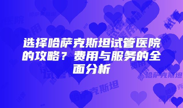 选择哈萨克斯坦试管医院的攻略？费用与服务的全面分析