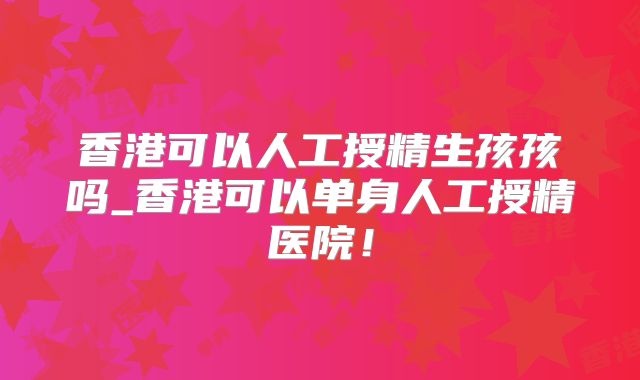 香港可以人工授精生孩孩吗_香港可以单身人工授精医院!