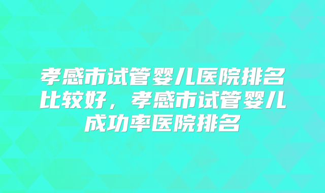 孝感市试管婴儿医院排名比较好，孝感市试管婴儿成功率医院排名