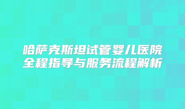哈萨克斯坦试管婴儿医院全程指导与服务流程解析
