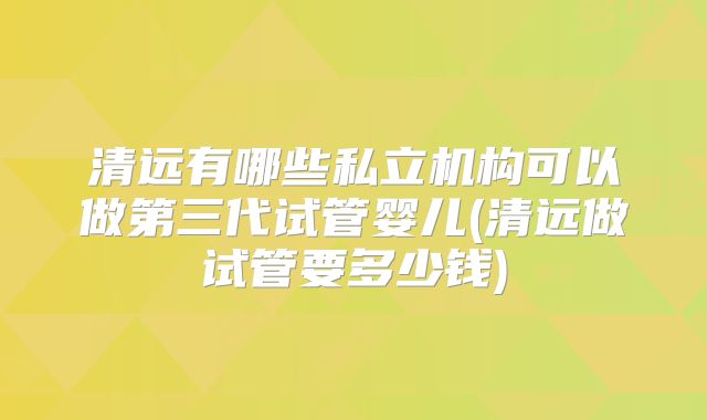 清远有哪些私立机构可以做第三代试管婴儿(清远做试管要多少钱)