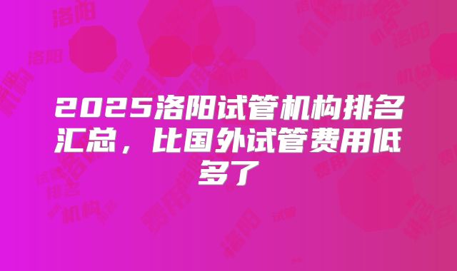 2025洛阳试管机构排名汇总，比国外试管费用低多了