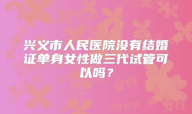 兴义市人民医院没有结婚证单身女性做三代试管可以吗?