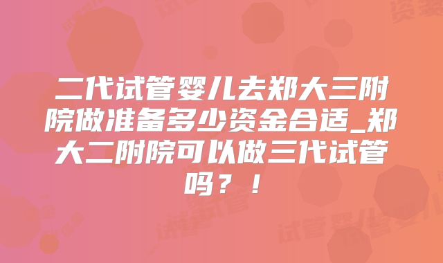 二代试管婴儿去郑大三附院做准备多少资金合适_郑大二附院可以做三代试管吗？！