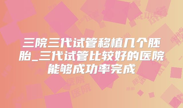 三院三代试管移植几个胚胎_三代试管比较好的医院能够成功率完成
