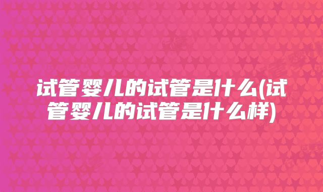 试管婴儿的试管是什么(试管婴儿的试管是什么样)