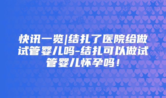 快讯一览|结扎了医院给做试管婴儿吗-结扎可以做试管婴儿怀孕吗！