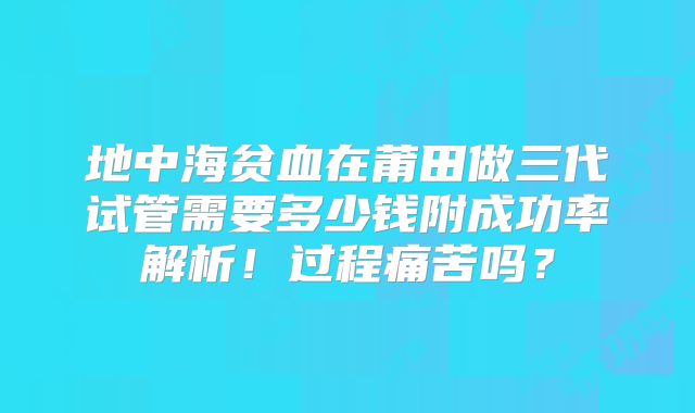 地中海贫血在莆田做三代试管需要多少钱附成功率解析!过程痛苦吗?