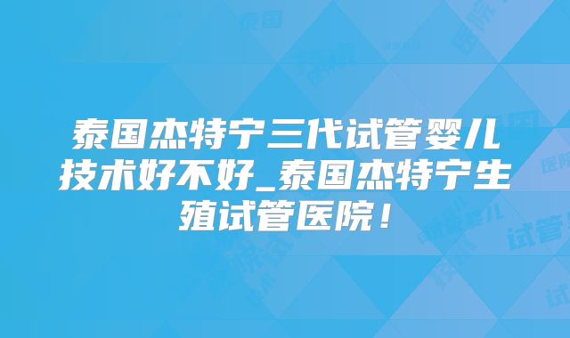 泰国杰特宁三代试管婴儿技术好不好_泰国杰特宁生殖试管医院!