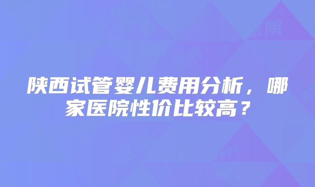 陕西试管婴儿费用分析，哪家医院性价比较高？