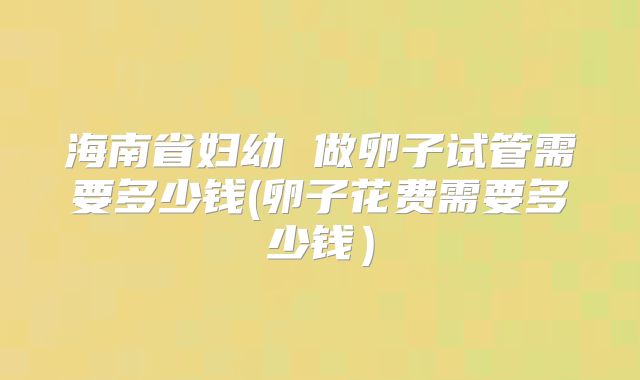 海南省妇幼 做卵子试管需要多少钱(卵子花费需要多少钱)