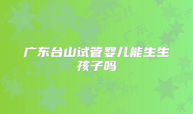 广东台山试管婴儿能生生孩子吗