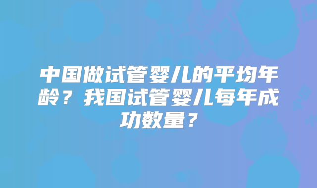 中国做试管婴儿的平均年龄？我国试管婴儿每年成功数量？