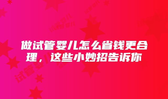 做试管婴儿怎么省钱更合理,这些小妙招告诉你