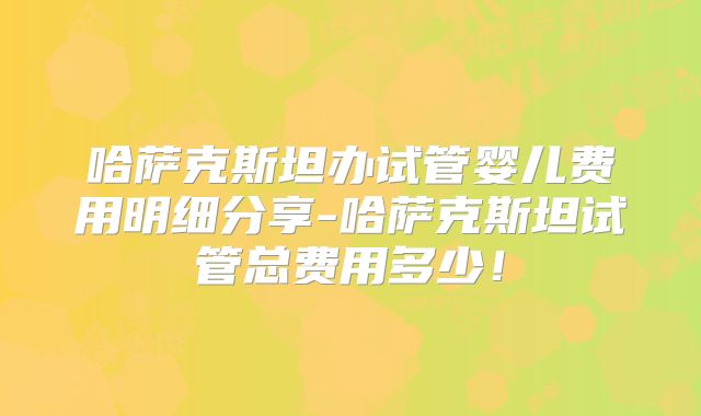 哈萨克斯坦办试管婴儿费用明细分享-哈萨克斯坦试管总费用多少!