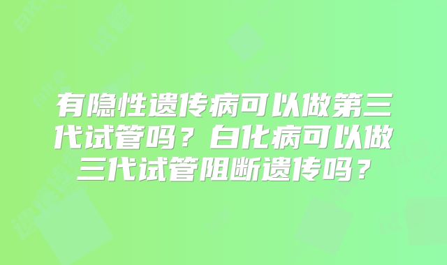 有隐性遗传病可以做第三代试管吗?白化病可以做三代试管阻断遗传吗?