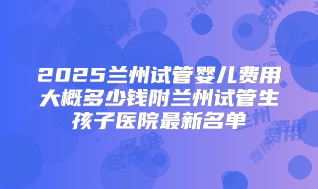 2025兰州试管婴儿费用大概多少钱附兰州试管生孩子医院最新名单