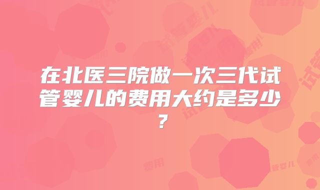 在北医三院做一次三代试管婴儿的费用大约是多少？