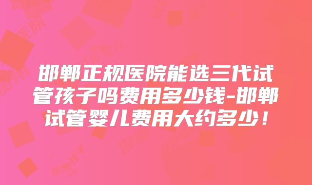 邯郸正规医院能选三代试管孩子吗费用多少钱-邯郸试管婴儿费用大约多少！