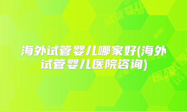 海外试管婴儿哪家好(海外试管婴儿医院咨询)