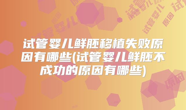 试管婴儿鲜胚移植失败原因有哪些(试管婴儿鲜胚不成功的原因有哪些)