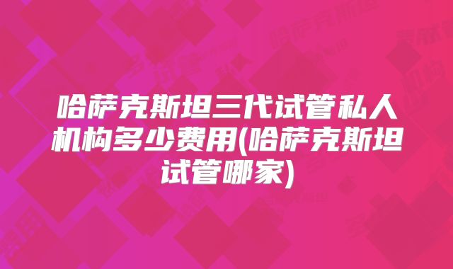 哈萨克斯坦三代试管私人机构多少费用(哈萨克斯坦试管哪家)