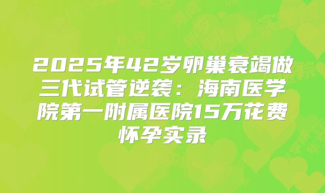 2025年42岁卵巢衰竭做三代试管逆袭：海南医学院第一附属医院15万花费怀孕实录