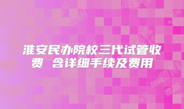 淮安民办院校三代试管收费 含详细手续及费用