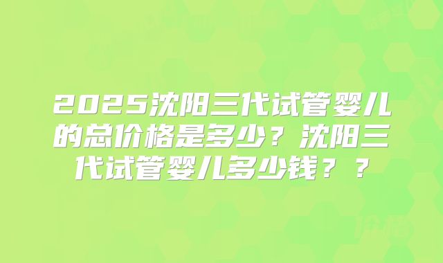 2025沈阳三代试管婴儿的总价格是多少？沈阳三代试管婴儿多少钱？？