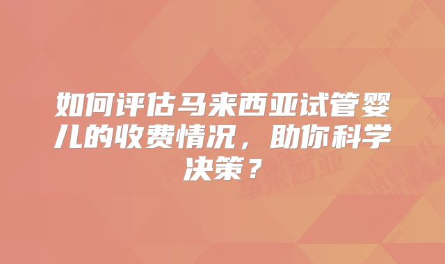 如何评估马来西亚试管婴儿的收费情况，助你科学决策？