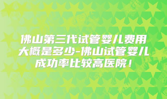 佛山第三代试管婴儿费用大概是多少-佛山试管婴儿成功率比较高医院！
