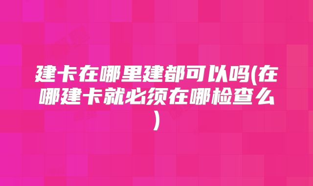 建卡在哪里建都可以吗(在哪建卡就必须在哪检查么)