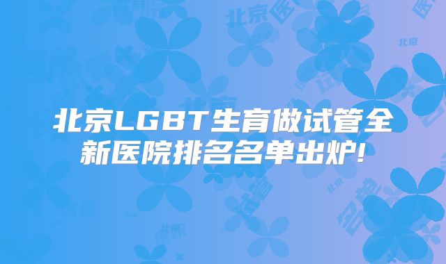 北京LGBT生育做试管全新医院排名名单出炉!