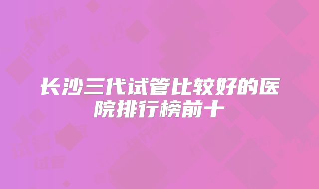 长沙三代试管比较好的医院排行榜前十