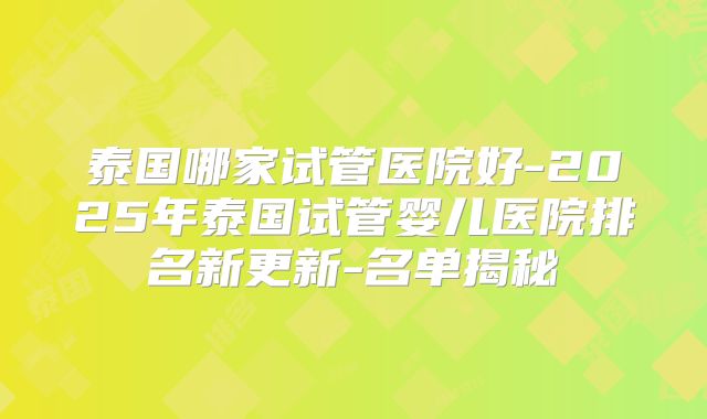 泰国哪家试管医院好-2025年泰国试管婴儿医院排名新更新-名单揭秘