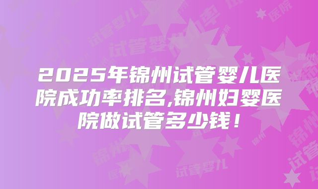 2025年锦州试管婴儿医院成功率排名,锦州妇婴医院做试管多少钱！
