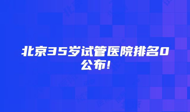 北京35岁试管医院排名0公布!