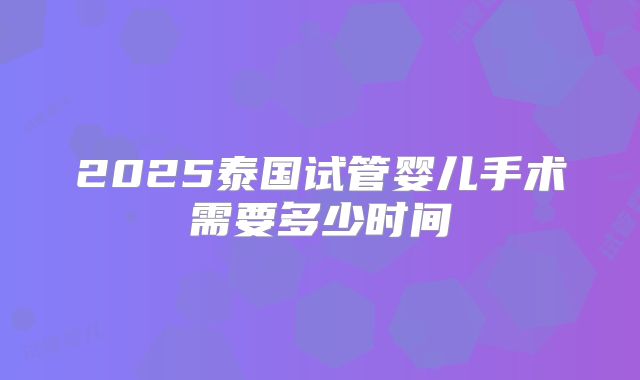 2025泰国试管婴儿手术需要多少时间