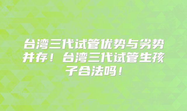 台湾三代试管优势与劣势并存！台湾三代试管生孩子合法吗！