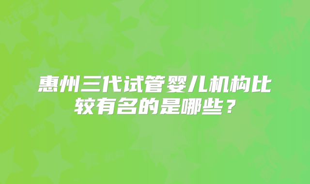 惠州三代试管婴儿机构比较有名的是哪些?